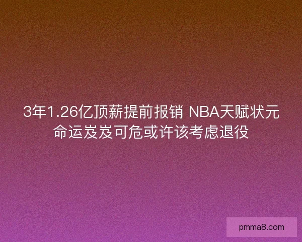 3年1.26亿顶薪提前报销 NBA天赋状元命运岌岌可危或许该考虑退役