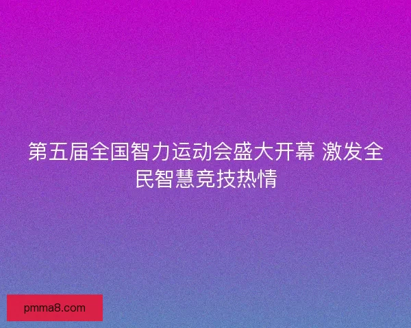 第五届全国智力运动会盛大开幕 激发全民智慧竞技热情