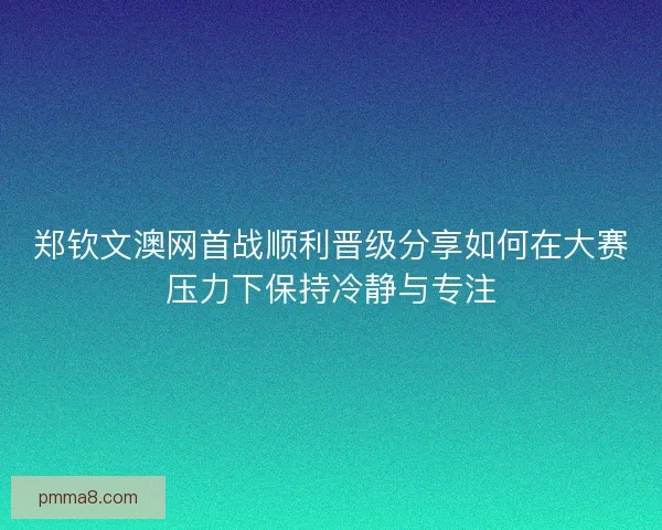 郑钦文澳网首战顺利晋级分享如何在大赛压力下保持冷静与专注