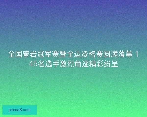 全国攀岩冠军赛暨全运资格赛圆满落幕 145名选手激烈角逐精彩纷呈
