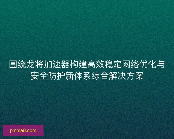 围绕龙将加速器构建高效稳定网络优化与安全防护新体系综合解决方案