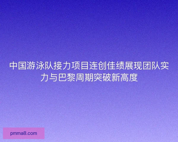 中国游泳队接力项目连创佳绩展现团队实力与巴黎周期突破新高度