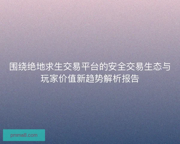 围绕绝地求生交易平台的安全交易生态与玩家价值新趋势解析报告