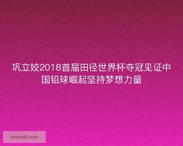 巩立姣2018首届田径世界杯夺冠见证中国铅球崛起坚持梦想力量