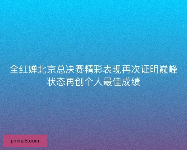 全红婵北京总决赛精彩表现再次证明巅峰状态再创个人最佳成绩