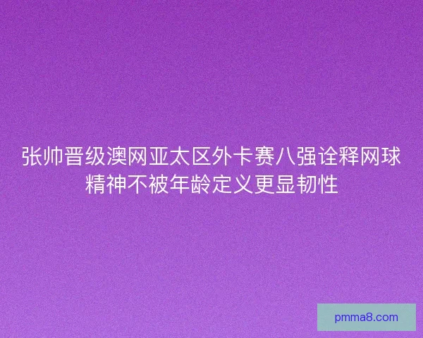 张帅晋级澳网亚太区外卡赛八强诠释网球精神不被年龄定义更显韧性